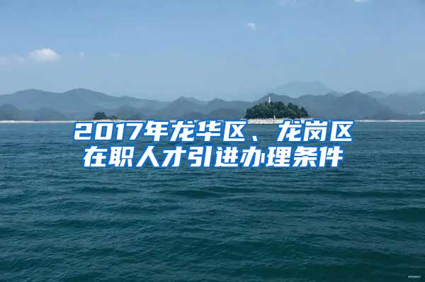 2017年龙华区、龙岗区在职人才引进办理条件