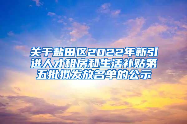 关于盐田区2022年新引进人才租房和生活补贴第五批拟发放名单的公示