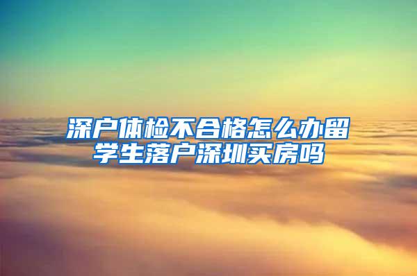 深户体检不合格怎么办留学生落户深圳买房吗