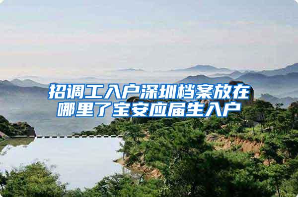 招调工入户深圳档案放在哪里了宝安应届生入户