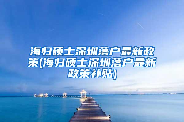 海归硕士深圳落户最新政策(海归硕士深圳落户最新政策补贴)