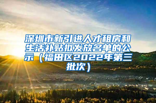 深圳市新引进人才租房和生活补贴拟发放名单的公示（福田区2022年第三批次）