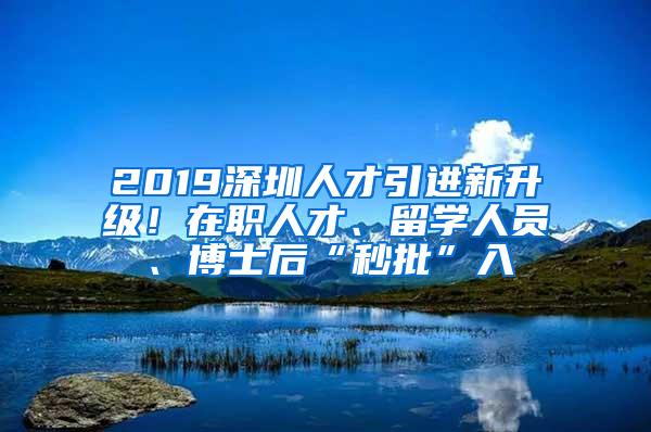 2019深圳人才引进新升级！在职人才、留学人员、博士后“秒批”入