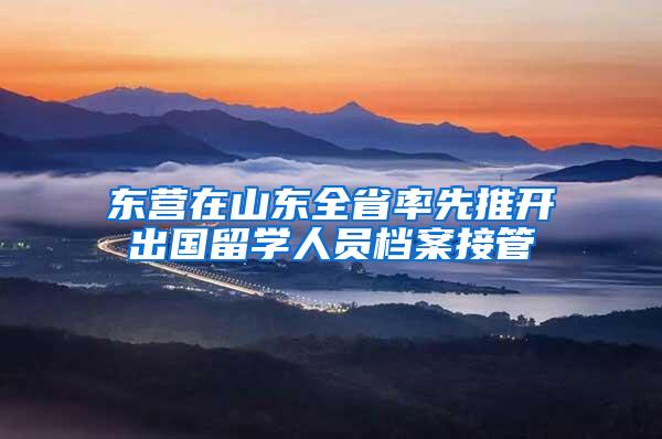 东营在山东全省率先推开出国留学人员档案接管