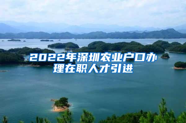 2022年深圳农业户口办理在职人才引进