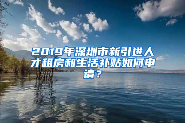 2019年深圳市新引进人才租房和生活补贴如何申请？