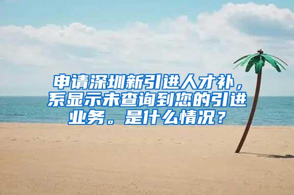 申请深圳新引进人才补，系显示未查询到您的引进业务。是什么情况？