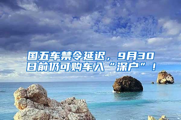 国五车禁令延迟，9月30日前仍可购车入“深户”！