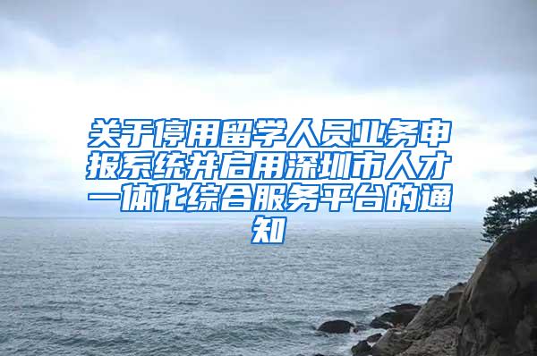 关于停用留学人员业务申报系统并启用深圳市人才一体化综合服务平台的通知