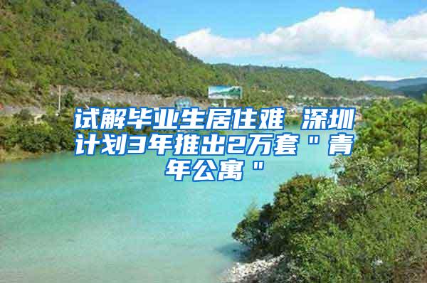 试解毕业生居住难 深圳计划3年推出2万套＂青年公寓＂