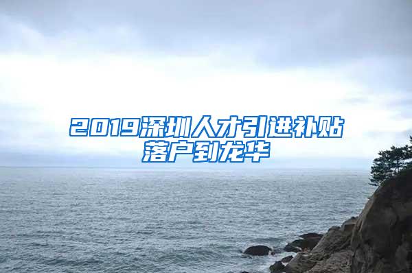 2019深圳人才引进补贴落户到龙华