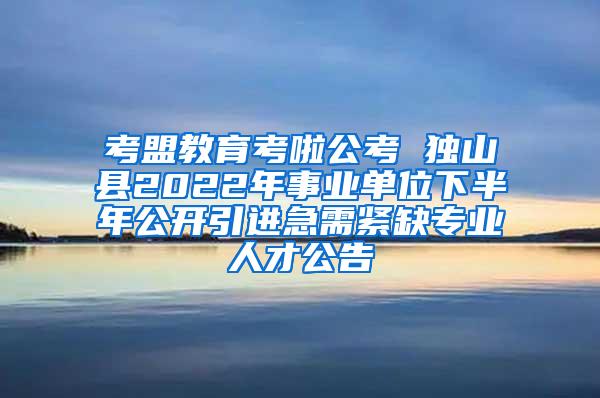 考盟教育考啦公考 独山县2022年事业单位下半年公开引进急需紧缺专业人才公告