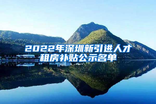 2022年深圳新引进人才租房补贴公示名单