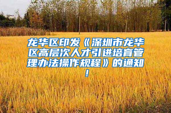 龙华区印发《深圳市龙华区高层次人才引进培育管理办法操作规程》的通知！