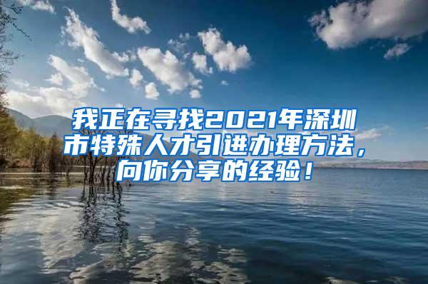 我正在寻找2021年深圳市特殊人才引进办理方法，向你分享的经验！