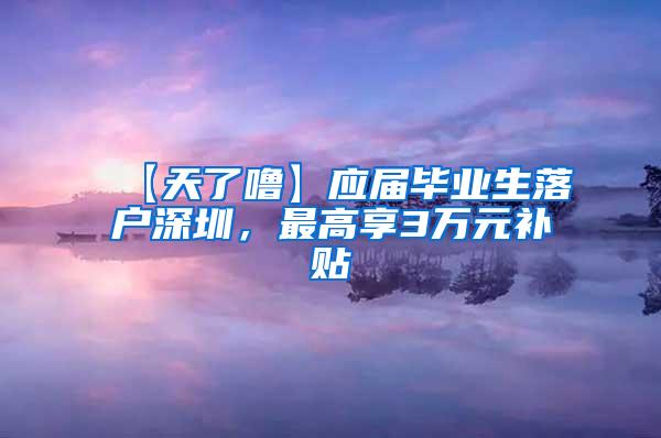 【天了噜】应届毕业生落户深圳，最高享3万元补贴