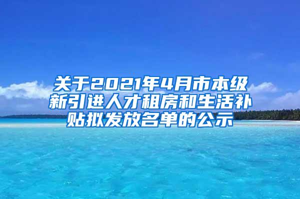 关于2021年4月市本级新引进人才租房和生活补贴拟发放名单的公示