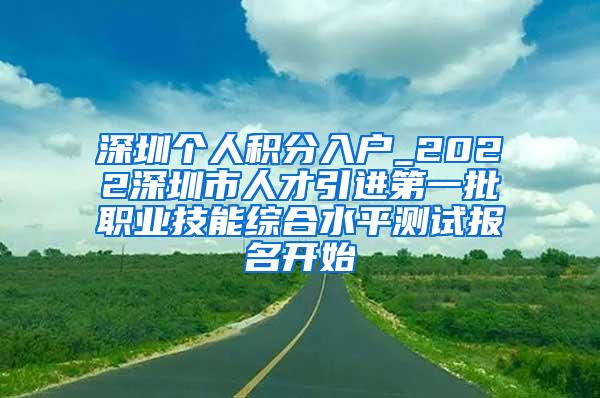 深圳个人积分入户_2022深圳市人才引进第一批职业技能综合水平测试报名开始