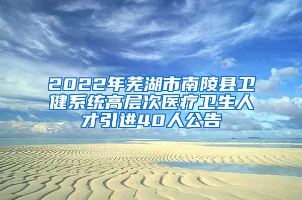 2022年芜湖市南陵县卫健系统高层次医疗卫生人才引进40人公告