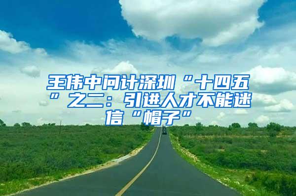 王伟中问计深圳“十四五”之二：引进人才不能迷信“帽子”