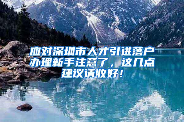 应对深圳市人才引进落户办理新手注意了，这几点建议请收好！