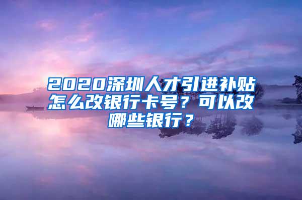 2020深圳人才引进补贴怎么改银行卡号？可以改哪些银行？