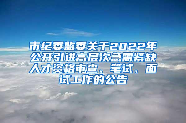 市纪委监委关于2022年公开引进高层次急需紧缺人才资格审查、笔试、面试工作的公告