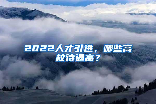 2022人才引进，哪些高校待遇高？