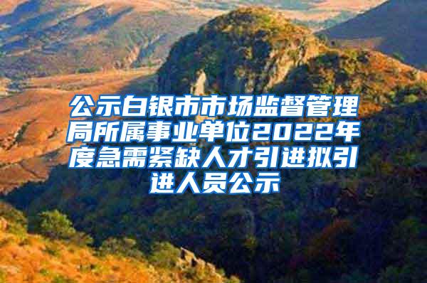 公示白银市市场监督管理局所属事业单位2022年度急需紧缺人才引进拟引进人员公示