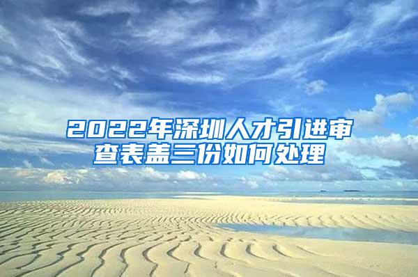 2022年深圳人才引进审查表盖三份如何处理