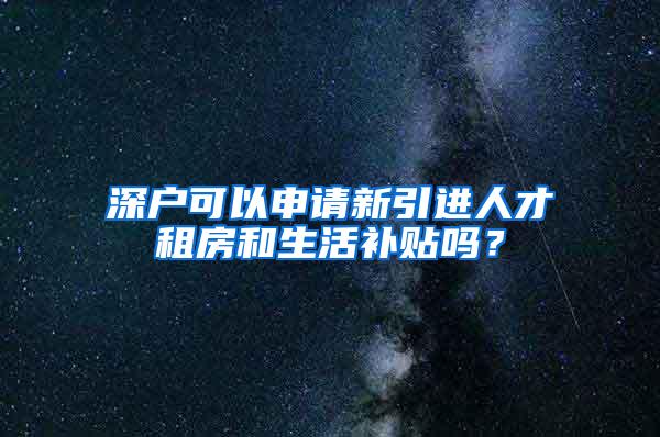 深户可以申请新引进人才租房和生活补贴吗？