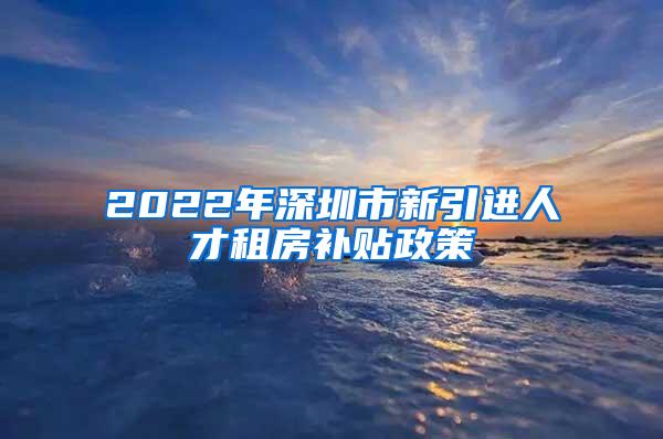 2022年深圳市新引进人才租房补贴政策