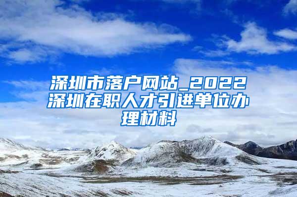 深圳市落户网站_2022深圳在职人才引进单位办理材料