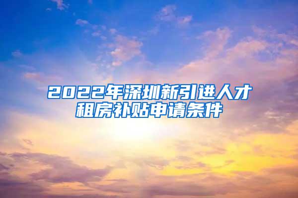 2022年深圳新引进人才租房补贴申请条件