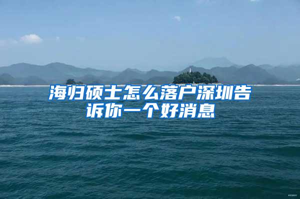 海归硕士怎么落户深圳告诉你一个好消息