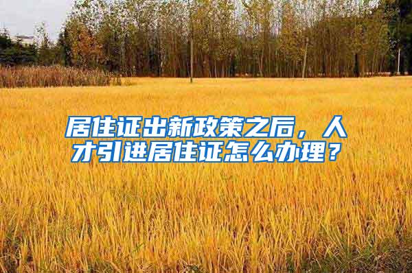 居住证出新政策之后，人才引进居住证怎么办理？