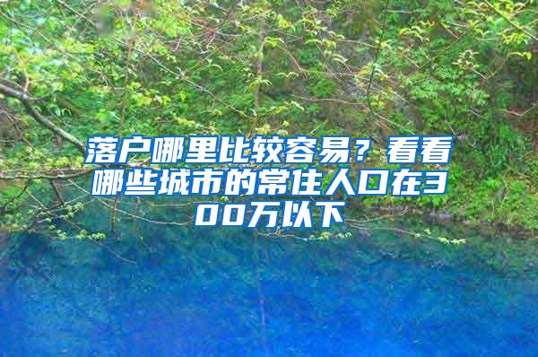 落户哪里比较容易？看看哪些城市的常住人口在300万以下