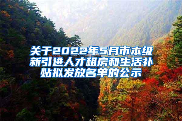 关于2022年5月市本级新引进人才租房和生活补贴拟发放名单的公示