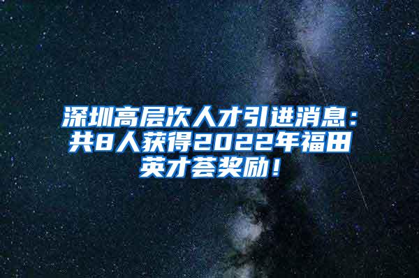 深圳高层次人才引进消息：共8人获得2022年福田英才荟奖励！