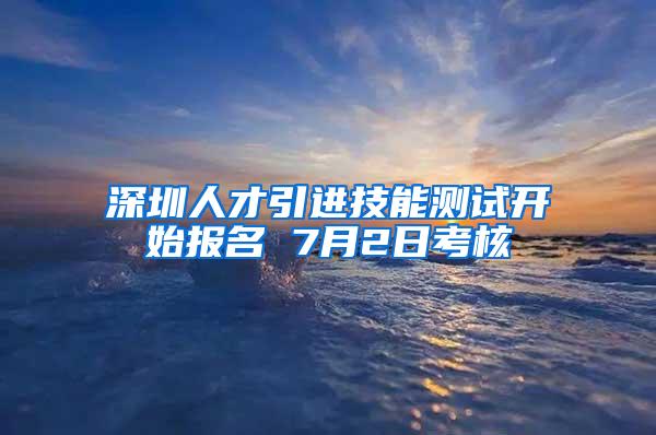 深圳人才引进技能测试开始报名 7月2日考核