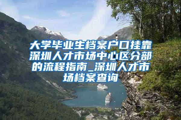 大学毕业生档案户口挂靠深圳人才市场中心区分部的流程指南_深圳人才市场档案查询