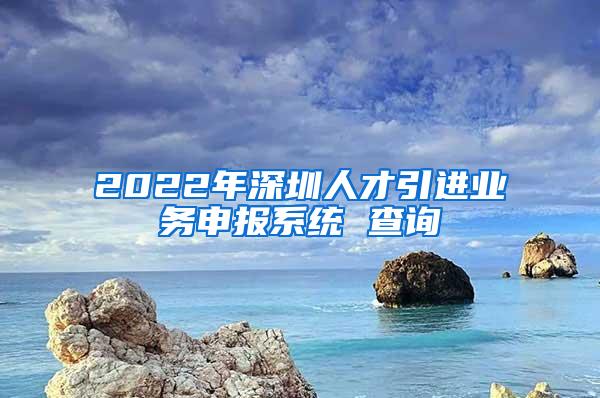 2022年深圳人才引进业务申报系统 查询