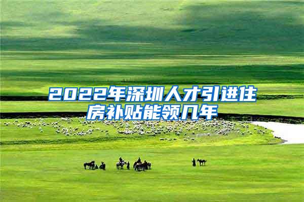 2022年深圳人才引进住房补贴能领几年