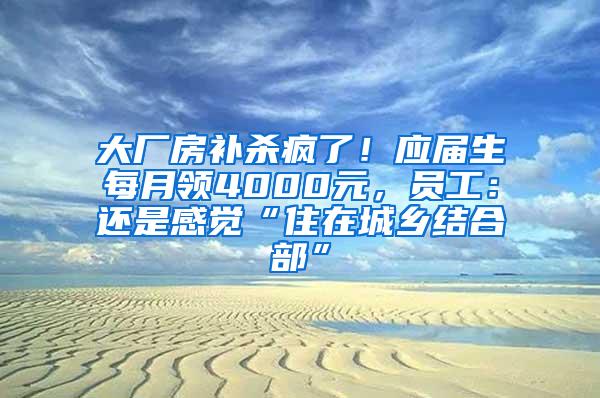 大厂房补杀疯了！应届生每月领4000元，员工：还是感觉“住在城乡结合部”