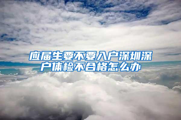 应届生要不要入户深圳深户体检不合格怎么办