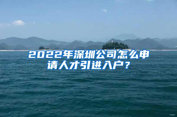 2022年深圳公司怎么申请人才引进入户？