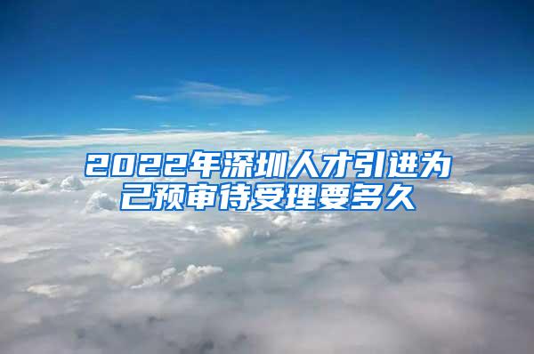 2022年深圳人才引进为己预审待受理要多久