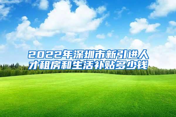 2022年深圳市新引进人才租房和生活补贴多少钱