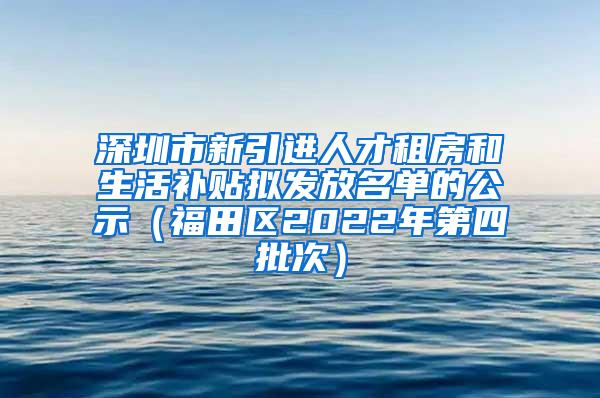 深圳市新引进人才租房和生活补贴拟发放名单的公示（福田区2022年第四批次）