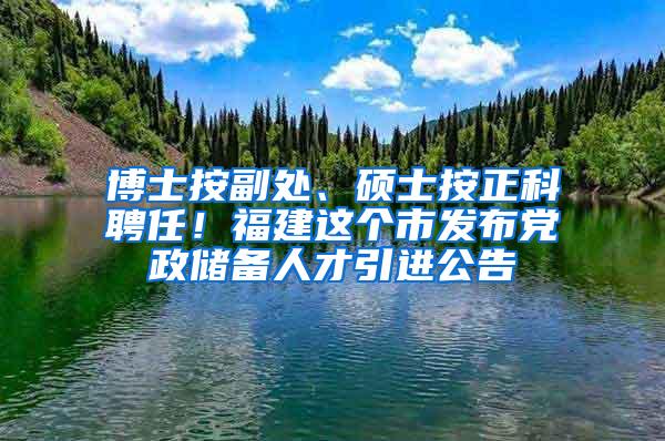 博士按副处、硕士按正科聘任！福建这个市发布党政储备人才引进公告